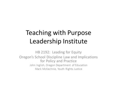 Teaching with Purpose Leadership Institute HB 2192: Leading for Equity Oregon’s School Discipline Law and Implications for Policy and Practice John Inglish,