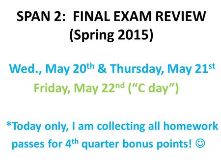 SPAN 2: FINAL EXAM REVIEW (Spring 2015) Wed., May 20 th & Thursday, May 21 st Friday, May 22 nd (“C day”) *Today only, I am collecting all homework passes.