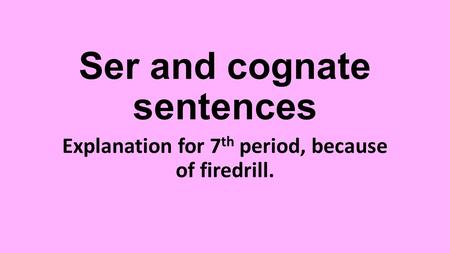 Ser and cognate sentences Explanation for 7 th period, because of firedrill.