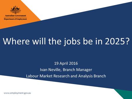 Www.employment.gov.au Where will the jobs be in 2025? 19 April 2016 Ivan Neville, Branch Manager Labour Market Research and Analysis Branch.