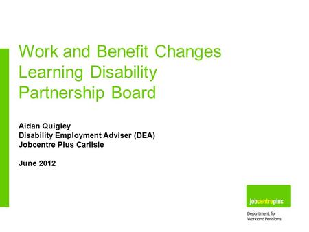 Aidan Quigley Disability Employment Adviser (DEA) Jobcentre Plus Carlisle June 2012 Work and Benefit Changes Learning Disability Partnership Board.