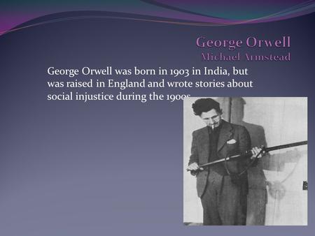 George Orwell was born in 1903 in India, but was raised in England and wrote stories about social injustice during the 1900s.