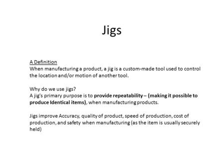 Jigs A Definition When manufacturing a product, a jig is a custom-made tool used to control the location and/or motion of another tool. Why do we use jigs?