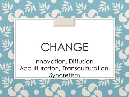 CHANGE Innovation, Diffusion, Acculturation, Transculturation, Syncretism.