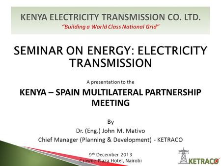 SEMINAR ON ENERGY: ELECTRICITY TRANSMISSION A presentation to the KENYA – SPAIN MULTILATERAL PARTNERSHIP MEETING By Dr. (Eng.) John M. Mativo Chief Manager.