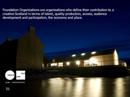 Foundation Organisations are organisations who define their contribution to a creative Scotland in terms of talent, quality production, access, audience.