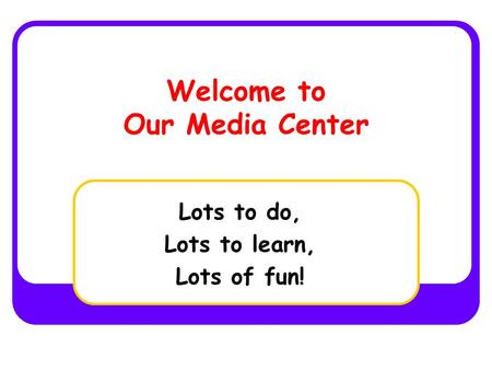 Welcome to Our Media Center Lots to do, Lots to learn, Lots of fun!