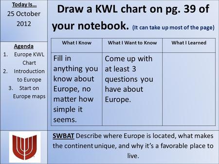 Today Is… 25 October 2012 Draw a KWL chart on pg. 39 of your notebook. (It can take up most of the page) Agenda 1.Europe KWL Chart 2.Introduction to Europe.