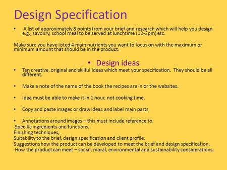 Design Specification A list of approximately 8 points from your brief and research which will help you design e.g., savoury, school meal to be served at.