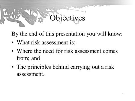 Objectives By the end of this presentation you will know: What risk assessment is; Where the need for risk assessment comes from; and The principles behind.