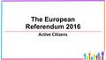 The European Referendum 2016 Active Citizens. Origins of the European Union In the first half of the 20 th century, two wars were started on the continent.