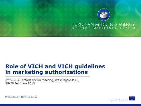 An agency of the European Union Presented by: Kornelia Grein Role of VICH and VICH guidelines in marketing authorizations 2 nd VICH Outreach Forum meeting,