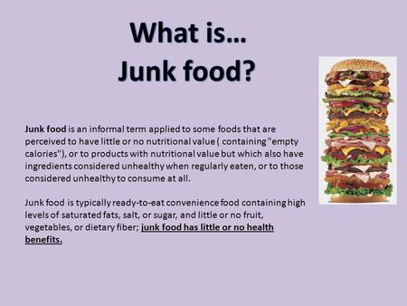 Junk food is an informal term applied to some foods that are perceived to have little or no nutritional value ( containing empty calories), or to products.