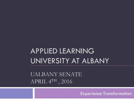 APPLIED LEARNING UNIVERSITY AT ALBANY UALBANY SENATE APRIL 4 TH, 2016 Experience Transformation.