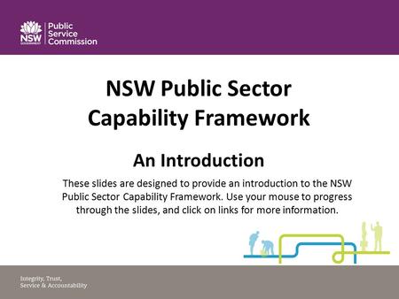 NSW Public Sector Capability Framework An Introduction These slides are designed to provide an introduction to the NSW Public Sector Capability Framework.