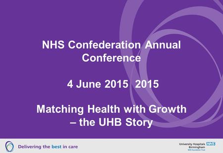 NHS Confederation Annual Conference 4 June 2015 2015 Matching Health with Growth – the UHB Story.