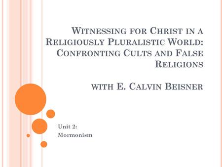 W ITNESSING FOR C HRIST IN A R ELIGIOUSLY P LURALISTIC W ORLD : C ONFRONTING C ULTS AND F ALSE R ELIGIONS WITH E. C ALVIN B EISNER Unit 2: Mormonism.