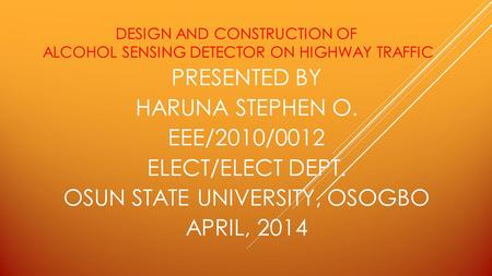 DESIGN AND CONSTRUCTION OF ALCOHOL SENSING DETECTOR ON HIGHWAY TRAFFIC PRESENTED BY HARUNA STEPHEN O. EEE/2010/0012 ELECT/ELECT DEPT. OSUN STATE UNIVERSITY,