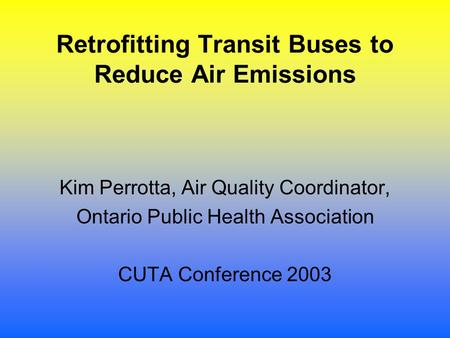 Retrofitting Transit Buses to Reduce Air Emissions Kim Perrotta, Air Quality Coordinator, Ontario Public Health Association CUTA Conference 2003.