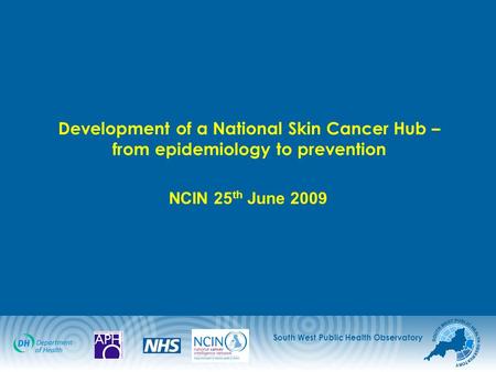 South West Public Health Observatory Development of a National Skin Cancer Hub – from epidemiology to prevention NCIN 25 th June 2009.