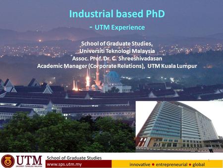 1 Industrial based PhD - UTM Experience School of Graduate Studies, Universiti Teknologi Malaysia Assoc. Prof. Dr. C. Shreeshivadasan Academic Manager.