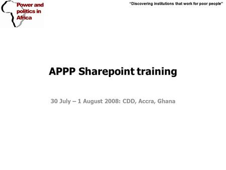 “Discovering institutions that work for poor people” APPP Sharepoint training 30 July – 1 August 2008: CDD, Accra, Ghana “Discovering institutions that.