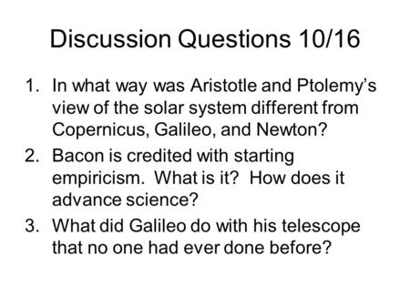 Discussion Questions 10/16 1.In what way was Aristotle and Ptolemy’s view of the solar system different from Copernicus, Galileo, and Newton? 2.Bacon is.