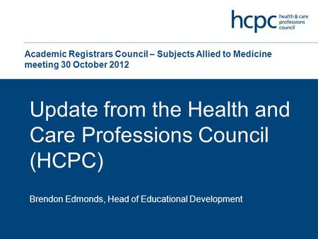 Academic Registrars Council – Subjects Allied to Medicine meeting 30 October 2012 Update from the Health and Care Professions Council (HCPC) Brendon Edmonds,