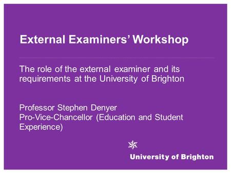 External Examiners’ Workshop The role of the external examiner and its requirements at the University of Brighton Professor Stephen Denyer Pro-Vice-Chancellor.