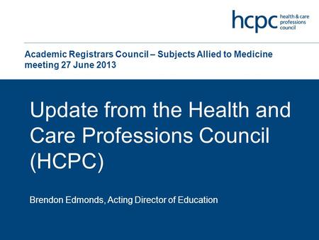 Academic Registrars Council – Subjects Allied to Medicine meeting 27 June 2013 Update from the Health and Care Professions Council (HCPC) Brendon Edmonds,