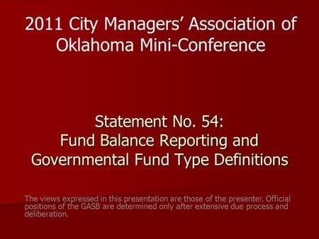 Statement No. 54: Fund Balance Reporting and Governmental Fund Type Definitions 2011 City Managers’ Association of Oklahoma Mini-Conference The views expressed.