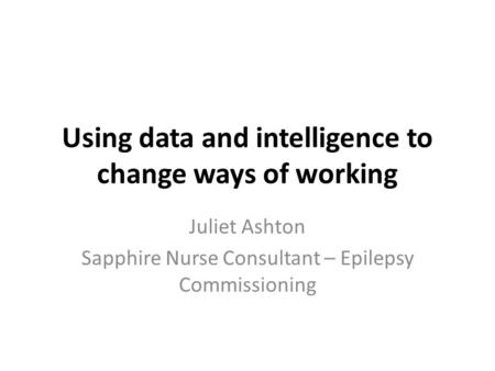 Using data and intelligence to change ways of working Juliet Ashton Sapphire Nurse Consultant – Epilepsy Commissioning.