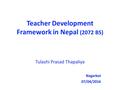 Teacher Development Framework in Nepal (2072 BS) Tulashi Prasad Thapaliya Nagarkot 07/04/2016.