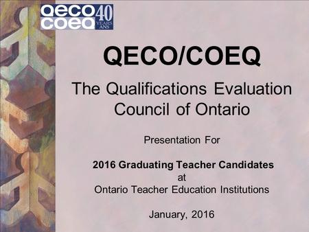 QECO/COEQ The Qualifications Evaluation Council of Ontario Presentation For 2016 Graduating Teacher Candidates at Ontario Teacher Education Institutions.