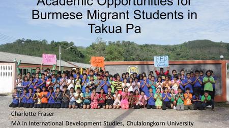 Academic Opportunities for Burmese Migrant Students in Takua Pa Charlotte Fraser MA in International Development Studies, Chulalongkorn University.