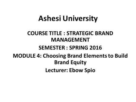 Ashesi University COURSE TITLE : STRATEGIC BRAND MANAGEMENT SEMESTER : SPRING 2016 MODULE 4: Choosing Brand Elements to Build Brand Equity Lecturer: Ebow.