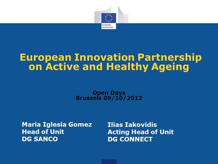 European Innovation Partnership on Active and Healthy Ageing Open Days Brussels 09/10/2012 Maria Iglesia Gomez Head of Unit DG SANCO Ilias Iakovidis Acting.