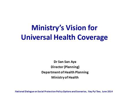 Ministry’s Vision for Universal Health Coverage Dr San San Aye Director (Planning) Department of Health Planning Ministry of Health National Dialogue on.