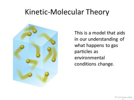 © 2009, Prentice-Hall, Inc. Kinetic-Molecular Theory This is a model that aids in our understanding of what happens to gas particles as environmental conditions.