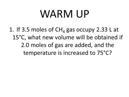 WARM UP 1.If 3.5 moles of CH 4 gas occupy 2.33 L at 15°C, what new volume will be obtained if 2.0 moles of gas are added, and the temperature is increased.