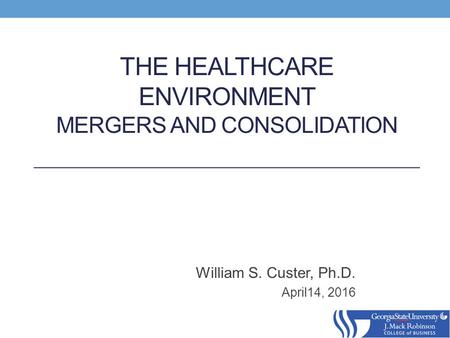 THE HEALTHCARE ENVIRONMENT MERGERS AND CONSOLIDATION William S. Custer, Ph.D. April14, 2016.