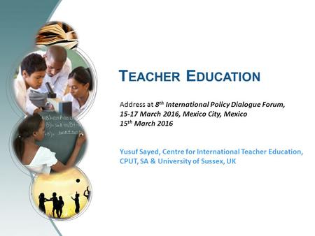 T EACHER E DUCATION Address at 8 th International Policy Dialogue Forum, 15-17 March 2016, Mexico City, Mexico 15 th March 2016 Yusuf Sayed, Centre for.