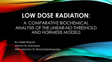 LOW DOSE RADIATION : A COMPARATIVE BIOCHEMICAL ANALYSIS OF THE LINEAR-NO THRESHOLD AND HORMESIS MODELS By: Malek Elsayyid Mentor: Dr. Eickmeyer With help.