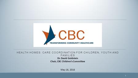 HEALTH HOMES: CARE COORDINATION FOR CHILDREN, YOUTH AND FAMILIES May 16, 2016 Dr. David Goldstein Chair, CBC Children’s Committee 1.