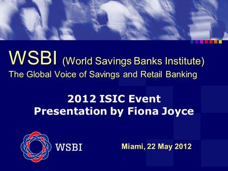 WSBI (World Savings Banks Institute) The Global Voice of Savings and Retail Banking Miami, 22 May 2012 Miami, 22 May 2012 2012 ISIC Event Presentation.