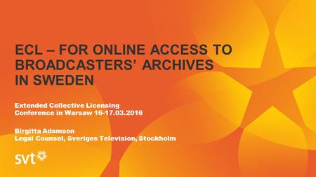 ECL – FOR ONLINE ACCESS TO BROADCASTERS’ ARCHIVES IN SWEDEN Extended Collective Licensing Conference in Warsaw 16-17.03.2016 Birgitta Adamson Legal Counsel,