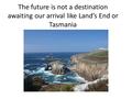 The future is not a destination awaiting our arrival like Land’s End or Tasmania.