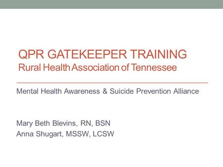 QPR GATEKEEPER TRAINING Rural Health Association of Tennessee Mental Health Awareness & Suicide Prevention Alliance Mary Beth Blevins, RN, BSN Anna Shugart,