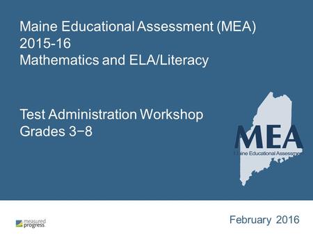 Maine Educational Assessment (MEA) 2015-16 Mathematics and ELA/Literacy Test Administration Workshop Grades 3−8 February 2016.