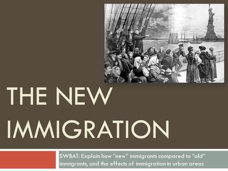 THE NEW IMMIGRATION SWBAT: Explain how “new” immigrants compared to “old” immigrants, and the effects of immigration in urban areas.